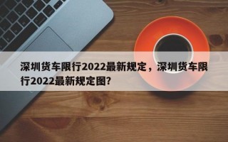 深圳货车限行2022最新规定，深圳货车限行2022最新规定图？