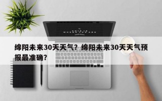 绵阳未来30天天气？绵阳未来30天天气预报最准确？