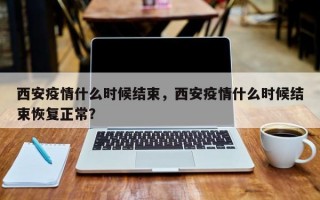 西安疫情什么时候结束，西安疫情什么时候结束恢复正常？