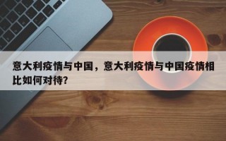 意大利疫情与中国，意大利疫情与中国疫情相比如何对待？
