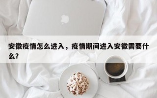 安徽疫情怎么进入，疫情期间进入安徽需要什么？