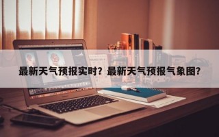 最新天气预报实时？最新天气预报气象图？