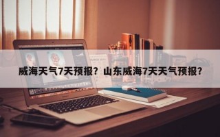 威海天气7天预报？山东威海7天天气预报？