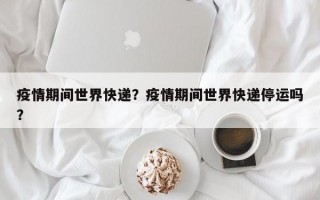 疫情期间世界快递？疫情期间世界快递停运吗？
