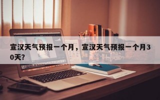 宣汉天气预报一个月，宣汉天气预报一个月30天？