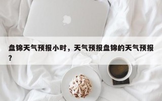盘锦天气预报小时，天气预报盘锦的天气预报？