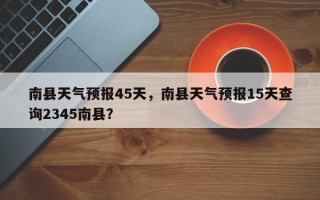 南县天气预报45天，南县天气预报15天查询2345南县？