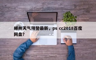郴州天气预警最新，ps cc2018百度网盘？
