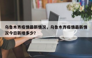 乌鲁木齐疫情最新情况，乌鲁木齐疫情最新情况今日新增多少？