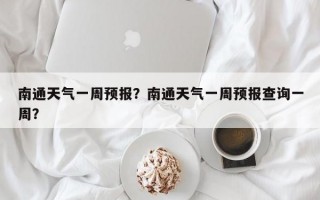 南通天气一周预报？南通天气一周预报查询一周？