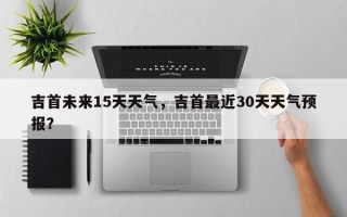 吉首未来15天天气，吉首最近30天天气预报？