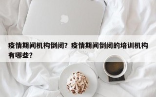 疫情期间机构倒闭？疫情期间倒闭的培训机构有哪些？