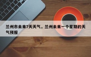 兰州市未来7天天气，兰州未来一个星期的天气预报
