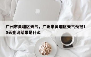 广州市黄埔区天气，广州市黄埔区天气预报15天查询结果是什么