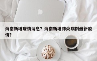 海南新增疫情消息？海南新增肺炎病例最新疫情？