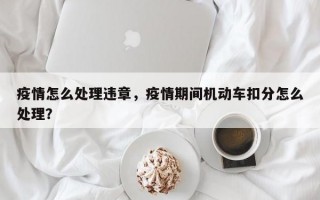 疫情怎么处理违章，疫情期间机动车扣分怎么处理？