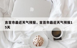 吉首市最近天气预报，吉首市最近天气预报15天