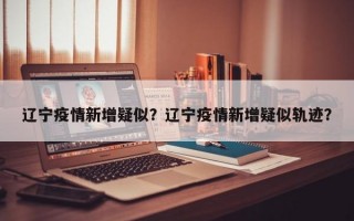 辽宁疫情新增疑似？辽宁疫情新增疑似轨迹？