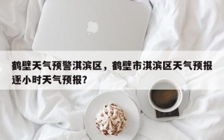 鹤壁天气预警淇滨区，鹤壁市淇滨区天气预报逐小时天气预报？