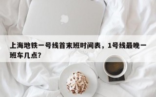 上海地铁一号线首末班时间表，1号线最晚一班车几点？
