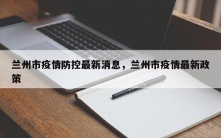 兰州市疫情防控最新消息，兰州市疫情最新政策