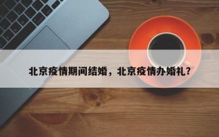 北京疫情期间结婚，北京疫情办婚礼？