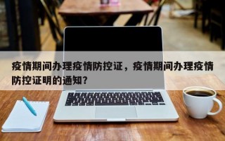 疫情期间办理疫情防控证，疫情期间办理疫情防控证明的通知？
