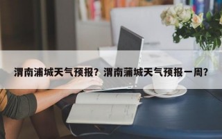 渭南浦城天气预报？渭南蒲城天气预报一周？
