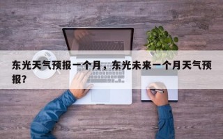 东光天气预报一个月，东光未来一个月天气预报？