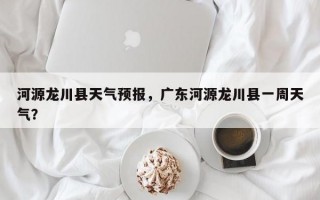 河源龙川县天气预报，广东河源龙川县一周天气？