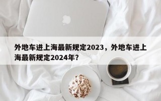 外地车进上海最新规定2023，外地车进上海最新规定2024年？
