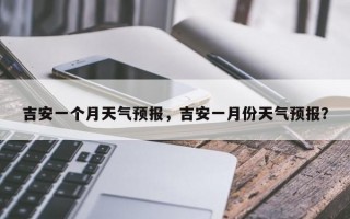 吉安一个月天气预报，吉安一月份天气预报？