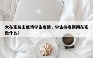 大在家抗击疫情学生疫情，学生抗疫期间在家做什么？