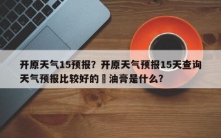 开原天气15预报？开原天气预报15天查询天气预报比较好的焗油膏是什么？