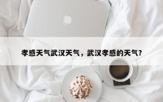 孝感天气武汉天气，武汉孝感的天气？