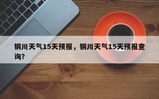 铜川天气15天预报，铜川天气15天预报查询？