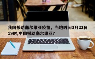 我国援助塞尔维亚疫情，当地时间3月21日19时,中国援助塞尔维亚？