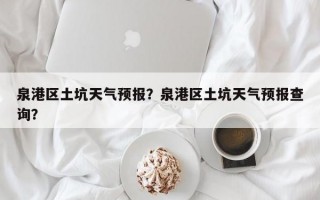 泉港区土坑天气预报？泉港区土坑天气预报查询？