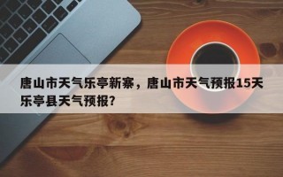 唐山市天气乐亭新寨，唐山市天气预报15天乐亭县天气预报？