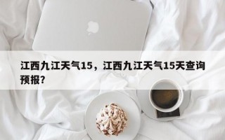 江西九江天气15，江西九江天气15天查询预报？