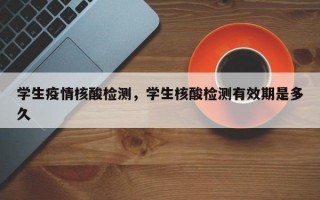 学生疫情核酸检测，学生核酸检测有效期是多久