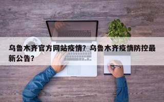 乌鲁木齐官方网站疫情？乌鲁木齐疫情防控最新公告？