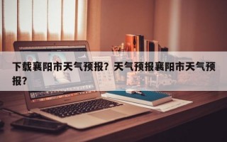 下载襄阳市天气预报？天气预报襄阳市天气预报？
