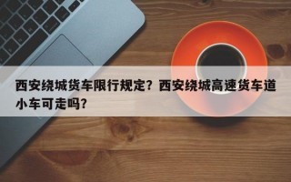 西安绕城货车限行规定？西安绕城高速货车道小车可走吗？