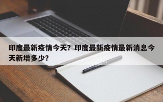 印度最新疫情今天？印度最新疫情最新消息今天新增多少？