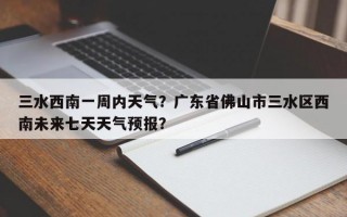 三水西南一周内天气？广东省佛山市三水区西南未来七天天气预报？