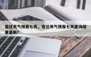 宿迁天气预报七天，宿迁天气预报七天查询结果最新？