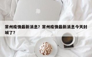 常州疫情最新消息？常州疫情最新消息今天封城了？