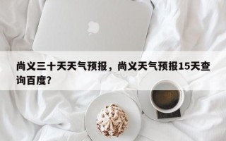 尚义三十天天气预报，尚义天气预报15天查询百度？