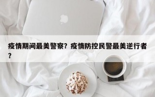 疫情期间最美警察？疫情防控民警最美逆行者？